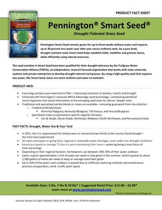 i
i
PRODUCT FACT SHEET
Pennington® Smart Seed®
Drought-Tolerant Grass Seed
Pennington Smart Seed remains green for up to three weeks without water and requires
up to 30 percent less water year after year versus ordinary seed. As a pure bred,
drought-resistant seed, Smart Seed helps establish fuller, healthier and greener lawns,
while efficiently using natural resources.
The seed varieties in Smart Seed have been qualified for their drought tolerance by the Turfgrass Water
Conservation Alliance (TWCA), an independent, research-focused organization that works with state university
systems and private enterprises to develop drought-tolerant turf grasses. By using a high-quality seed that requires
less water, like Smart Seed, lawns are more resilient and easier to maintain.
PRODUCT INFO:
Every bag contains pure seed and no filler—improving resistance to disease, insects and drought
Enhanced with Pennington’s exclusive MYCO Advantage seed technology—introducing beneficial
micro-organisms that attach themselves to the emerging seed roots for denser, deeper roots
Traditional and specialized variety blends or mixes are available—removing guesswork from mix selection
o Traditional blends/mixes:
 Perennial Ryegrass; Kentucky Bluegrass; Tall Fescue; and Fescue/Bluegrass
o Specialized mixes (customized to specific regional climates):
 Sun & Shade; Dense Shade; Northeast; Midwest; Pacific Northwest; and Pennsylvania State
FAST FACTS: Drought, Water Use & Your Yard
In 2012, the U.S. experienced the hottest year on record and two-thirds of the country faced drought—
the most ever experienced
36 states anticipate on-going local, regional or statewide water shortages, even under non-drought conditions
Americans spend on average 73 hours a year maintaining their lawns—watering being a main focus of
time and energy
Depending on their regional location, homeowners use between 30%-70% of their water outdoors
Lawns require approximately 1 inch of water per week to stay green in the summer, which equates to about
2,500 gallons of water per week to keep an average-sized lawn green
Up to 50% of the water used outdoors is wasted due to inefficient watering methods and maintenance
practices (evaporation, wind, runoff, plant types)
Available Sizes: 3-lbs, 7-lbs & 20-lbs* | Suggested Retail Price: $12.00 – 62.00*
Learn more at www.penningtonseed.com
*Based on blend/mix and bag size
Sources: Bureau of Labor Statistics (BLS), EPA, NOAA, Univ. of Illinois Extension
 