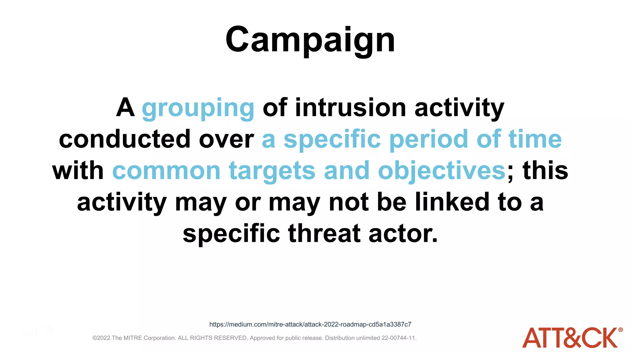 ©2022 The MITRE Corporation. ALL RIGHTS RESERVED. Approved for public release. Distribution unlimited 22-00744-11.
Campaign
A grouping of intrusion activity
conducted over a specific period of time
with common targets and objectives; this
activity may or may not be linked to a
specific threat actor.
https://medium.com/mitre-attack/attack-2022-roadmap-cd5a1a3387c7
 