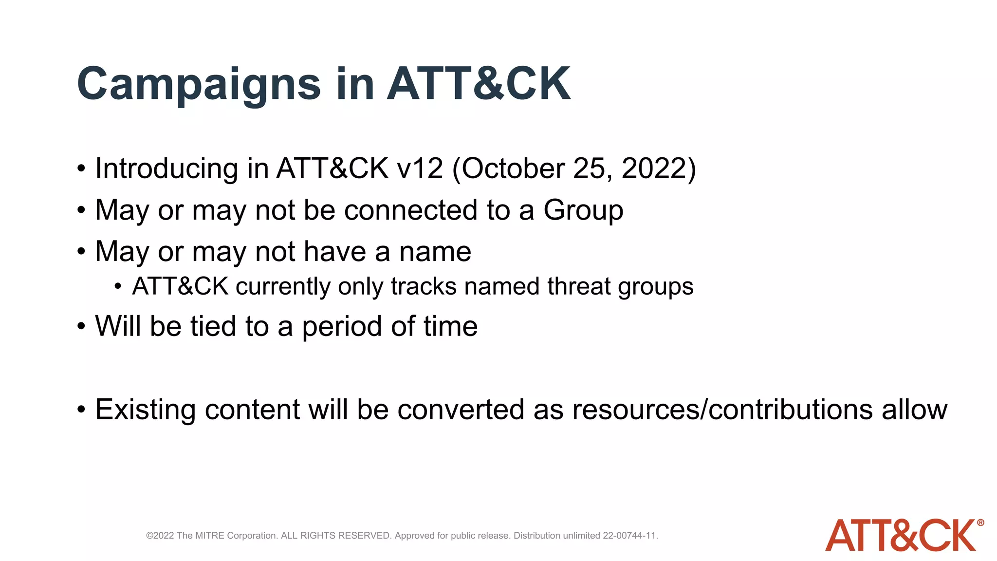Campaigns in ATT&CK
• Introducing in ATT&CK v12 (October 25, 2022)
• May or may not be connected to a Group
• May or may not have a name
• ATT&CK currently only tracks named threat groups
• Will be tied to a period of time
• Existing content will be converted as resources/contributions allow
©2022 The MITRE Corporation. ALL RIGHTS RESERVED. Approved for public release. Distribution unlimited 22-00744-11.
 