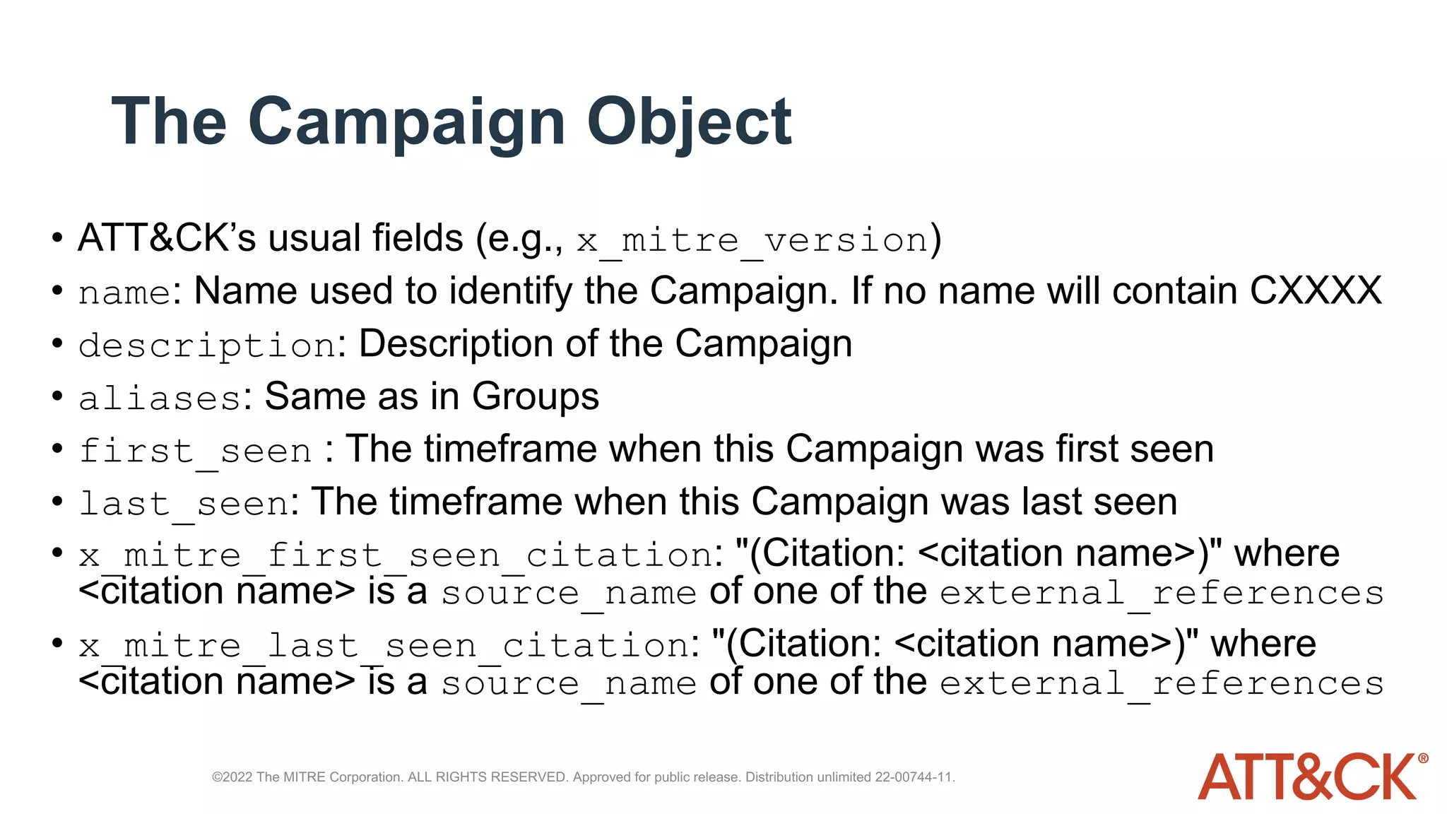 The Campaign Object
• ATT&CK’s usual fields (e.g., x_mitre_version)
• name: Name used to identify the Campaign. If no name will contain CXXXX
• description: Description of the Campaign
• aliases: Same as in Groups
• first_seen : The timeframe when this Campaign was first seen
• last_seen: The timeframe when this Campaign was last seen
• x_mitre_first_seen_citation: "(Citation: <citation name>)" where
<citation name> is a source_name of one of the external_references
• x_mitre_last_seen_citation: "(Citation: <citation name>)" where
<citation name> is a source_name of one of the external_references
©2022 The MITRE Corporation. ALL RIGHTS RESERVED. Approved for public release. Distribution unlimited 22-00744-11.
 