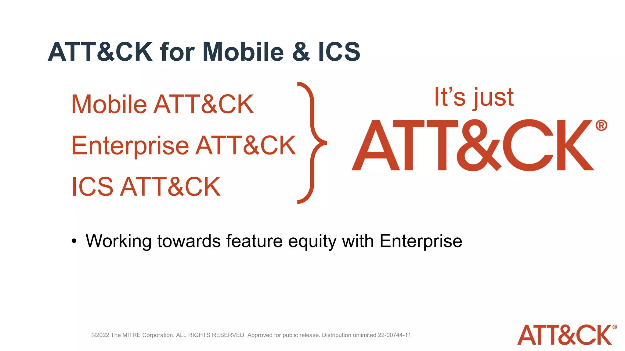 ATT&CK for Mobile & ICS
Mobile ATT&CK
Enterprise ATT&CK
ICS ATT&CK
It’s just
• Working towards feature equity with Enterprise
©2022 The MITRE Corporation. ALL RIGHTS RESERVED. Approved for public release. Distribution unlimited 22-00744-11.
 