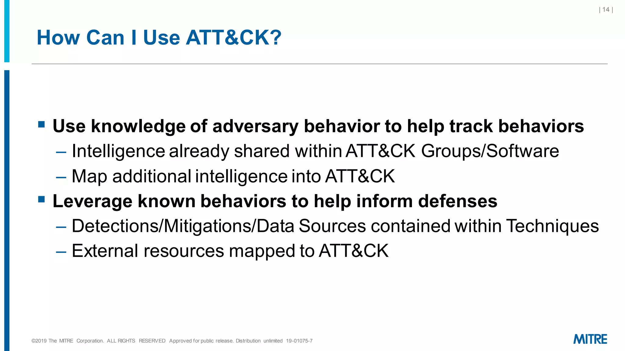 How Can I Use ATT&CK?
▪ Use knowledge of adversary behavior to help track behaviors
– Intelligence already shared within ATT&CK Groups/Software
– Map additional intelligence into ATT&CK
▪ Leverage known behaviors to help inform defenses
– Detections/Mitigations/Data Sources contained within Techniques
– External resources mapped to ATT&CK
©2019 The MITRE Corporation. ALL RIGHTS RESERVED Approved for public release. Distribution unlimited 19-01075-7
| 14 |
 
