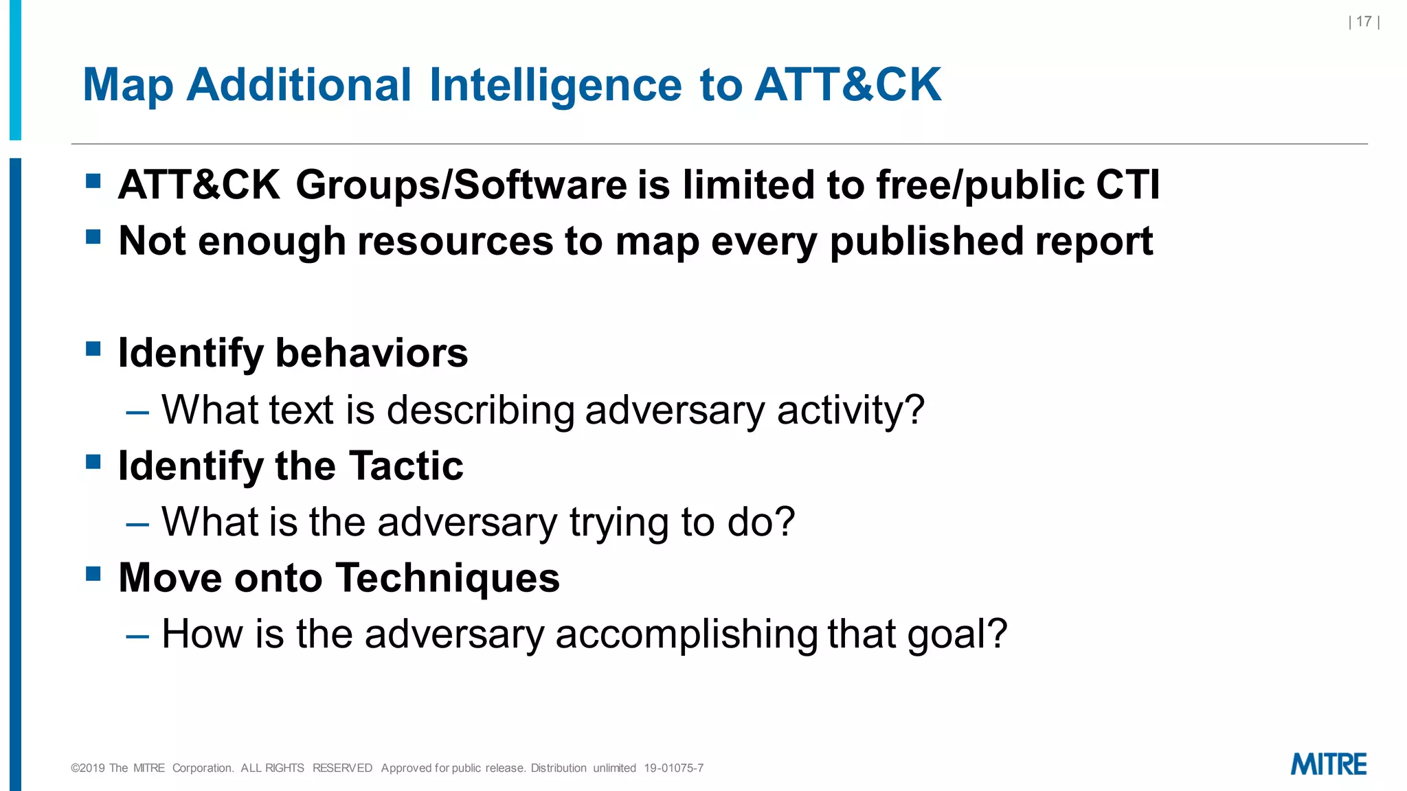 Map Additional Intelligence to ATT&CK
▪ ATT&CK Groups/Software is limited to free/public CTI
▪ Not enough resources to map every published report
▪ Identify behaviors
– What text is describing adversary activity?
▪ Identify the Tactic
– What is the adversary trying to do?
▪ Move onto Techniques
– How is the adversary accomplishing that goal?
©2019 The MITRE Corporation. ALL RIGHTS RESERVED Approved for public release. Distribution unlimited 19-01075-7
| 17 |
 