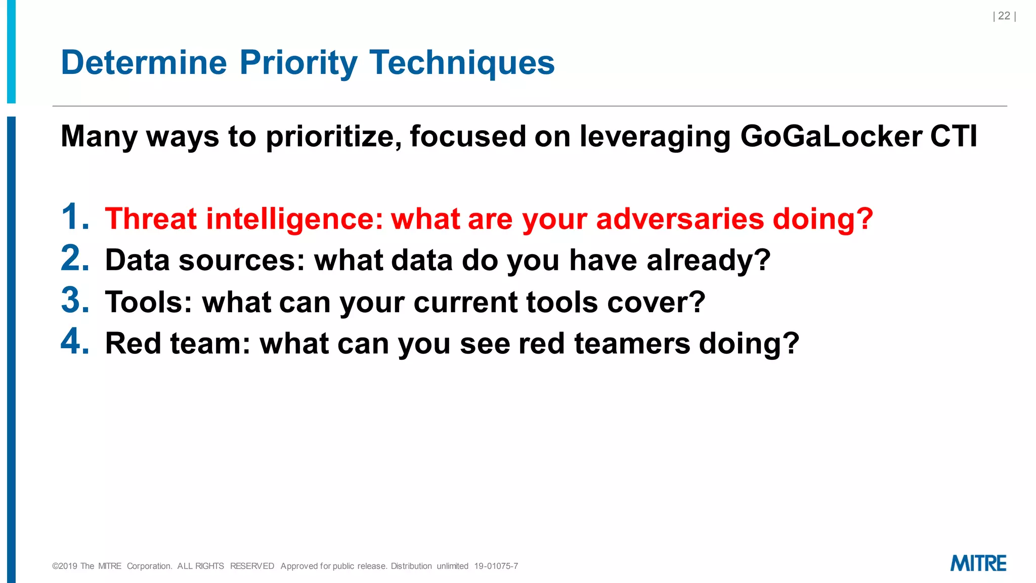Determine Priority Techniques
Many ways to prioritize, focused on leveraging GoGaLocker CTI
1. Threat intelligence: what are your adversaries doing?
2. Data sources: what data do you have already?
3. Tools: what can your current tools cover?
4. Red team: what can you see red teamers doing?
©2019 The MITRE Corporation. ALL RIGHTS RESERVED Approved for public release. Distribution unlimited 19-01075-7
| 22 |
 
