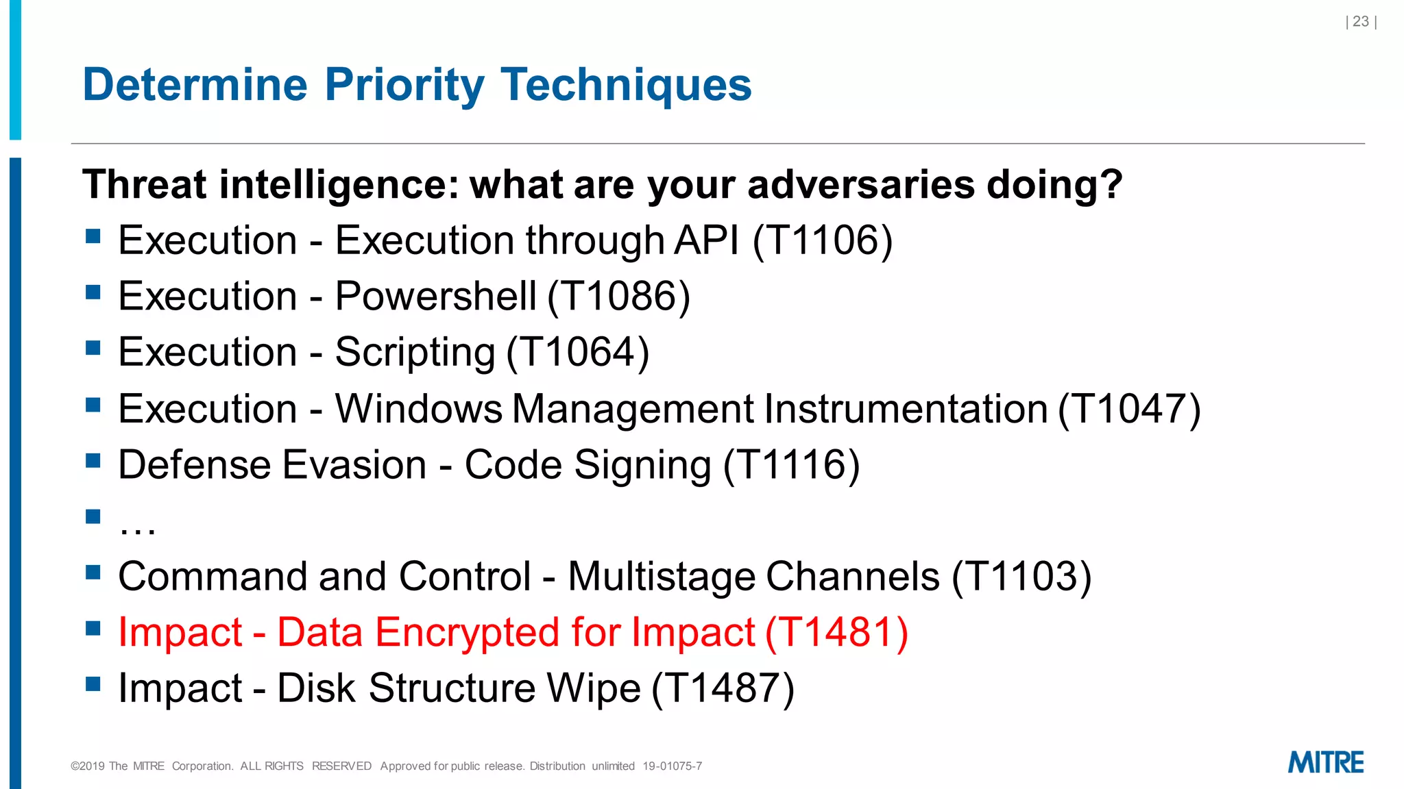 Determine Priority Techniques
Threat intelligence: what are your adversaries doing?
▪ Execution - Execution through API (T1106)
▪ Execution - Powershell (T1086)
▪ Execution - Scripting (T1064)
▪ Execution - Windows Management Instrumentation (T1047)
▪ Defense Evasion - Code Signing (T1116)
▪ …
▪ Command and Control - Multistage Channels (T1103)
▪ Impact - Data Encrypted for Impact (T1481)
▪ Impact - Disk Structure Wipe (T1487)
©2019 The MITRE Corporation. ALL RIGHTS RESERVED Approved for public release. Distribution unlimited 19-01075-7
| 23 |
 