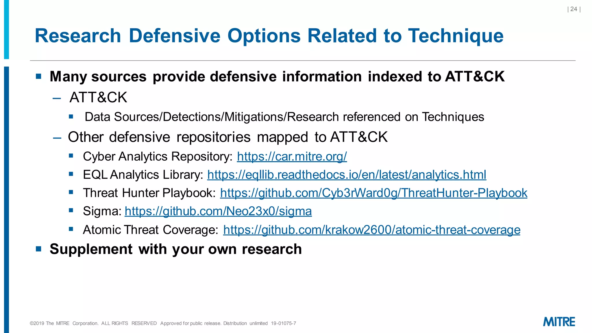 Research Defensive Options Related to Technique
▪ Many sources provide defensive information indexed to ATT&CK
– ATT&CK
▪ Data Sources/Detections/Mitigations/Research referenced on Techniques
– Other defensive repositories mapped to ATT&CK
▪ Cyber Analytics Repository: https://car.mitre.org/
▪ EQL Analytics Library: https://eqllib.readthedocs.io/en/latest/analytics.html
▪ Threat Hunter Playbook: https://github.com/Cyb3rWard0g/ThreatHunter-Playbook
▪ Sigma: https://github.com/Neo23x0/sigma
▪ Atomic Threat Coverage: https://github.com/krakow2600/atomic-threat-coverage
▪ Supplement with your own research
©2019 The MITRE Corporation. ALL RIGHTS RESERVED Approved for public release. Distribution unlimited 19-01075-7
| 24 |
 