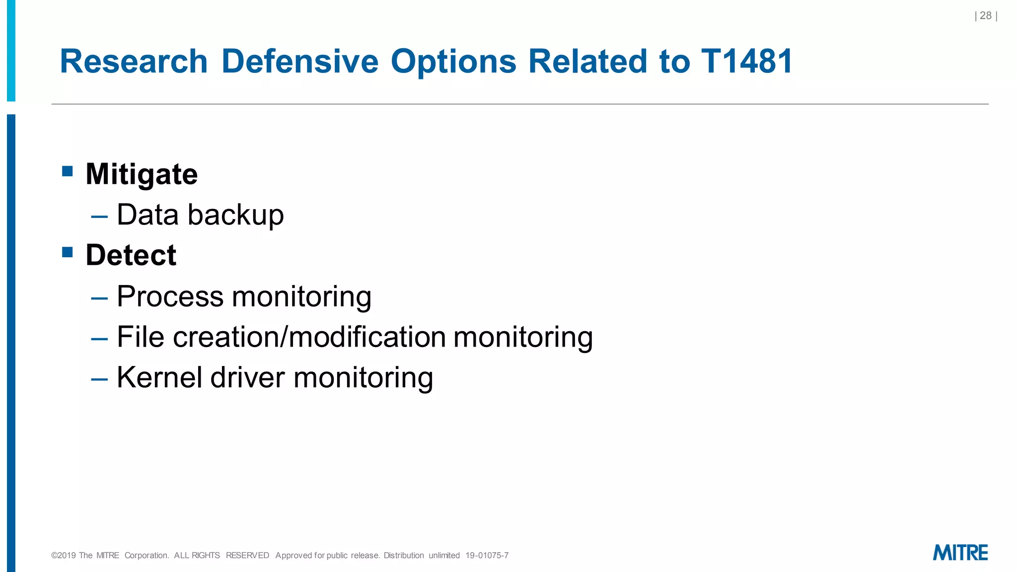 Research Defensive Options Related to T1481
▪ Mitigate
– Data backup
▪ Detect
– Process monitoring
– File creation/modification monitoring
– Kernel driver monitoring
©2019 The MITRE Corporation. ALL RIGHTS RESERVED Approved for public release. Distribution unlimited 19-01075-7
| 28 |
 