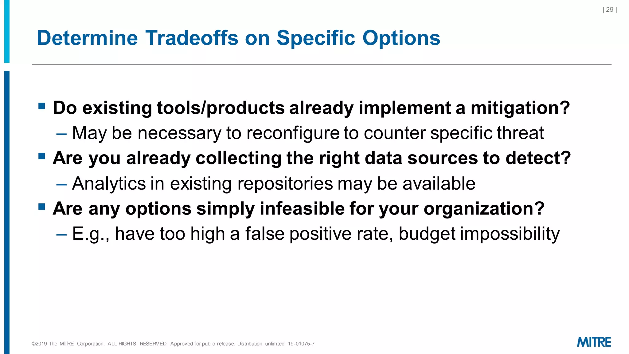 Determine Tradeoffs on Specific Options
▪ Do existing tools/products already implement a mitigation?
– May be necessary to reconfigure to counter specific threat
▪ Are you already collecting the right data sources to detect?
– Analytics in existing repositories may be available
▪ Are any options simply infeasible for your organization?
– E.g., have too high a false positive rate, budget impossibility
©2019 The MITRE Corporation. ALL RIGHTS RESERVED Approved for public release. Distribution unlimited 19-01075-7
| 29 |
 