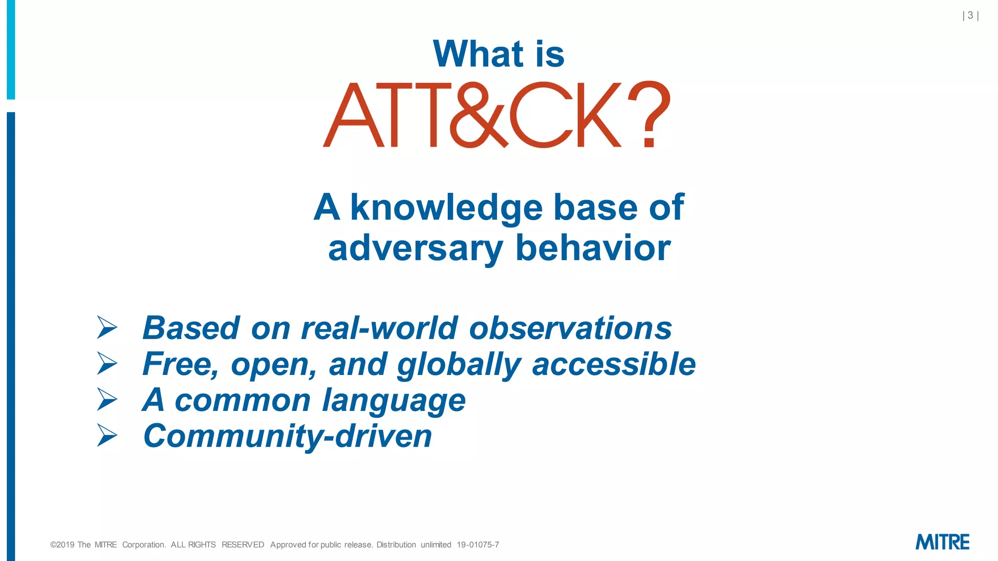 ©2019 The MITRE Corporation. ALL RIGHTS RESERVED Approved for public release. Distribution unlimited 19-01075-7
| 3 |
What is
?
A knowledge base of
adversary behavior
➢ Based on real-world observations
➢ Free, open, and globally accessible
➢ A common language
➢ Community-driven
 