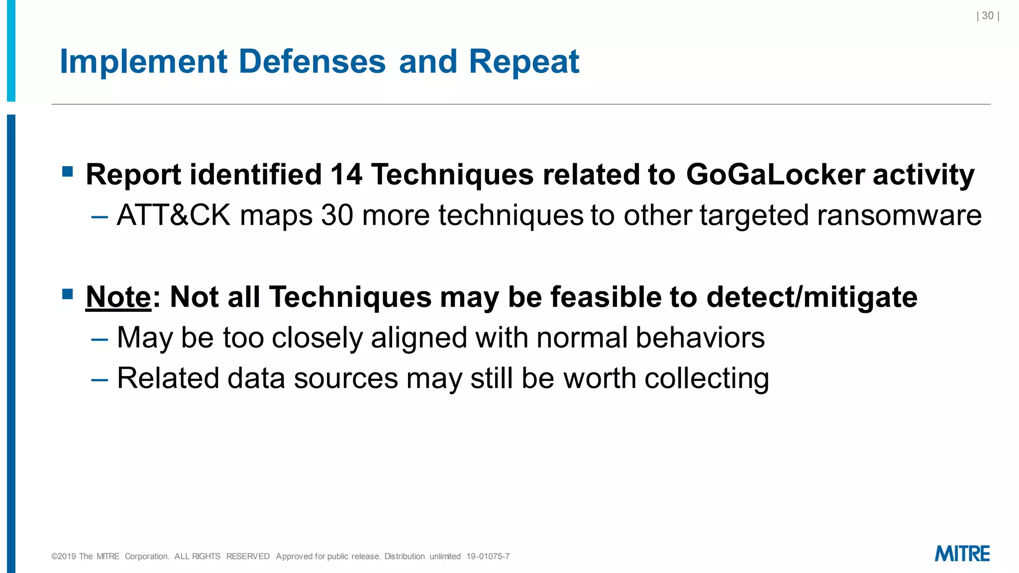 Implement Defenses and Repeat
▪ Report identified 14 Techniques related to GoGaLocker activity
– ATT&CK maps 30 more techniques to other targeted ransomware
▪ Note: Not all Techniques may be feasible to detect/mitigate
– May be too closely aligned with normal behaviors
– Related data sources may still be worth collecting
©2019 The MITRE Corporation. ALL RIGHTS RESERVED Approved for public release. Distribution unlimited 19-01075-7
| 30 |
 