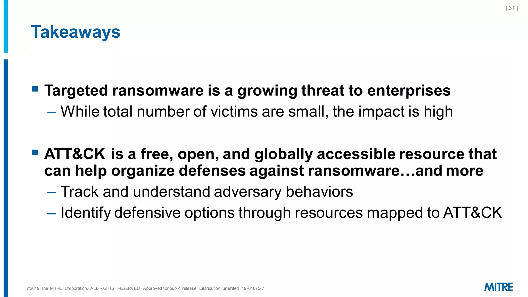 Takeaways
▪ Targeted ransomware is a growing threat to enterprises
– While total number of victims are small, the impact is high
▪ ATT&CK is a free, open, and globally accessible resource that
can help organize defenses against ransomware…and more
– Track and understand adversary behaviors
– Identify defensive options through resources mapped to ATT&CK
©2019 The MITRE Corporation. ALL RIGHTS RESERVED Approved for public release. Distribution unlimited 19-01075-7
| 31 |
 