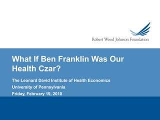 What If Ben Franklin Was Our
Health Czar?
The Leonard David Institute of Health Economics
University of Pennsylvania
Friday, February 19, 2010
 