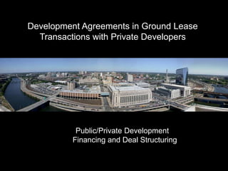 Development Agreements in Ground Lease
  Transactions with Private Developers




           Public/Private Development
          Financing and Deal Structuring
 