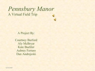 Pennsbury Manor
   A Virtual Field Trip




             A Project By:

            Courtney Burford
              Aly McBryar
              Kate Buehler
             Aubrey Ferraro
             Dan Andrejeski



4/24/2008
 
