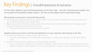 2 | Research conducted by Penn, Schoen & Berland Associates, LLC
Key Findings | OverallImpressions& Scenarios
On the surface, satisfaction with the iPad and browsing on the iPad is high – users don’t necessarily see a problem and
are not aware of the possibility of better solutions. But when we look deeper, specific weaknesses emerge.
Web browsing is among users’ top favorite iPad activities.
 50% include web browsing among their top 3 favorite activities to do on the iPad, and nearly all see it as an important part of
their overall iPad experience and are satisfied with it.
 Playing games and social networking are also popular iPad activities, while least favorite activities include managing personal
finances and IM/texting, educational activities and chat.
̶ 5% say web browsing is their least favorite activity on the iPad.
Negative scenarios are common and have the potential to turn users away from web browsing on the iPad.
 Over 8/10 have experienced a negative scenario with their iPad.
̶ They point to site/applications not working right or slow, buttons or controls hard to navigate via touch and/or difficulty
typing.
 Most users find these scenarios frustrating and want to seek better alternatives.
̶ Sites not responding or shutting down and inability to complete an online transaction are the most frustrating experiences.
̶ Inability to complete an online transaction or to access work applications drive users to seek out better alternatives the most.
 
