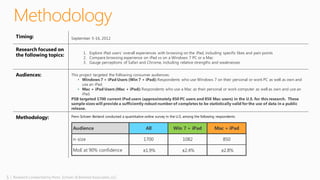 5 | Research conducted by Penn, Schoen & Berland Associates, LLC
Methodology
Timing: September 5-16, 2012
Research focused on
the following topics: 1. Explore iPad users’ overall experiences with browsing on the iPad, including specific likes and pain points
2. Compare browsing experience on iPad vs on a Windows 7 PC or a Mac
3. Gauge perceptions of Safari and Chrome, including relative strengths and weaknesses
Audiences: This project targeted the following consumer audiences:
• Windows 7 + iPad Users (Win 7 + iPad):Respondents who use Windows 7 on their personal or work PC as well as own and
use an iPad.
• Mac + iPad Users (Mac + iPad): Respondents who use a Mac as their personal or work computer as well as own and use an
iPad.
PSB targeted 1700 current iPad users (approximately 850 PC users and 850 Mac users) in the U.S. for this research. These
sample sizes will provide a sufficiently robust number of completes to be statistically valid for the use of data in a public
release.
Methodology: Penn Schoen Berland conducted a quantitative online survey in the U.S. among the following respondents:
Audience All Win 7 + iPad Mac + iPad
n-size 1700 1082 850
MoE at 90% confidence ±1.9% ±2.4% ±2.8%
 