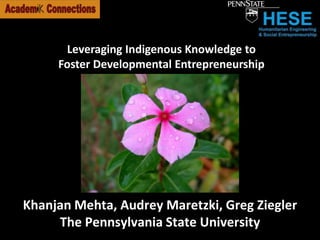 Leveraging Indigenous Knowledge to Foster Developmental Entrepreneurship Khanjan Mehta, Audrey Maretzki, Greg Ziegler The Pennsylvania State University 