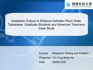 Course  : Research Writing and Publish I Presenter: Chi-Ying Betty Hu  Date  : 2008/10/20 Academic Culture in Distance between Penn State  Taiwanese  Graduate Students and American Teachers: Case Study 