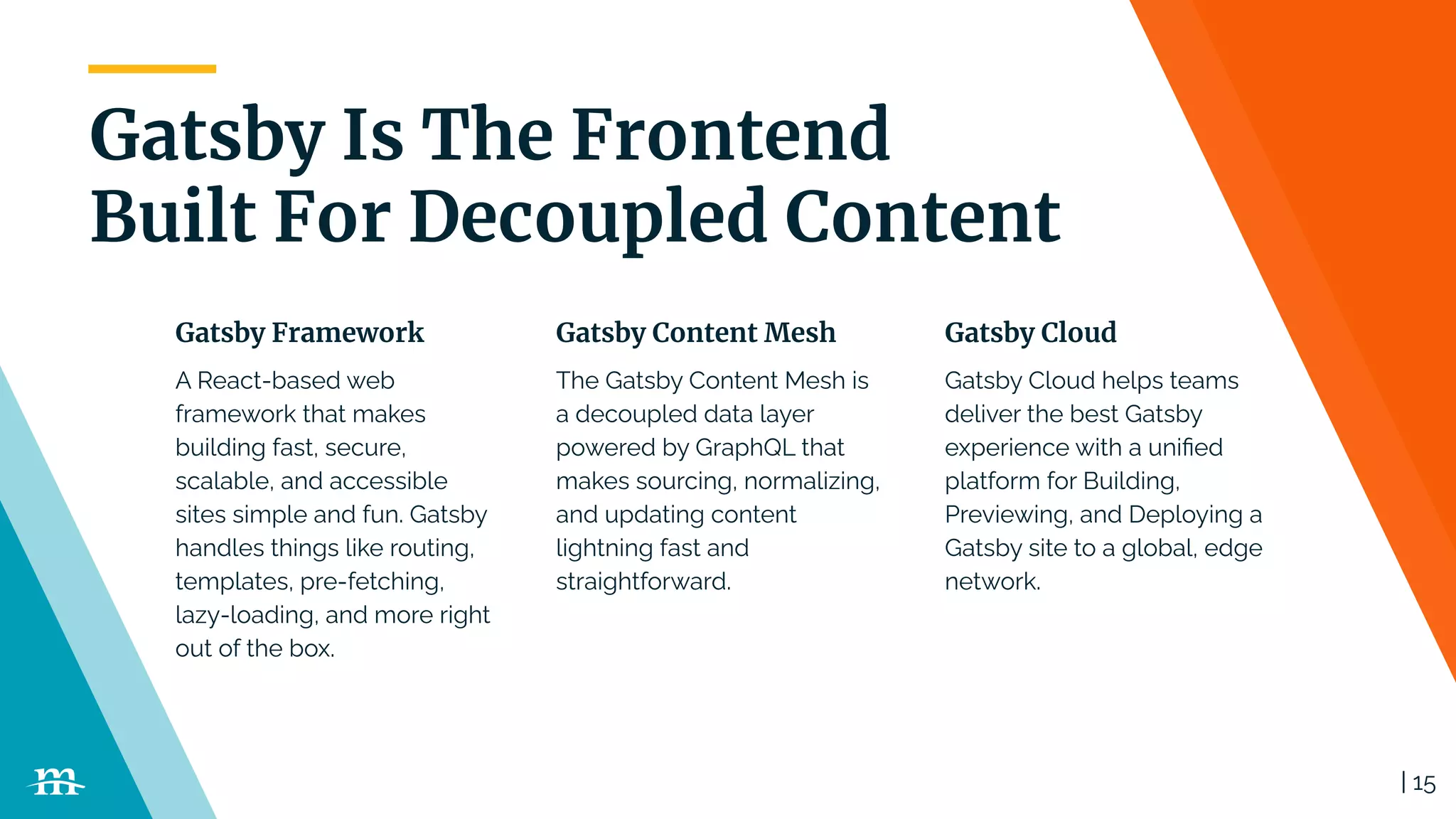 | 15
Gatsby Is The Frontend
Built For Decoupled Content
A React-based web
framework that makes
building fast, secure,
scalable, and accessible
sites simple and fun. Gatsby
handles things like routing,
templates, pre-fetching,
lazy-loading, and more right
out of the box.
The Gatsby Content Mesh is
a decoupled data layer
powered by GraphQL that
makes sourcing, normalizing,
and updating content
lightning fast and
straightforward.
Gatsby Cloud helps teams
deliver the best Gatsby
experience with a uniﬁed
platform for Building,
Previewing, and Deploying a
Gatsby site to a global, edge
network.
Gatsby Framework Gatsby Content Mesh Gatsby Cloud
 
