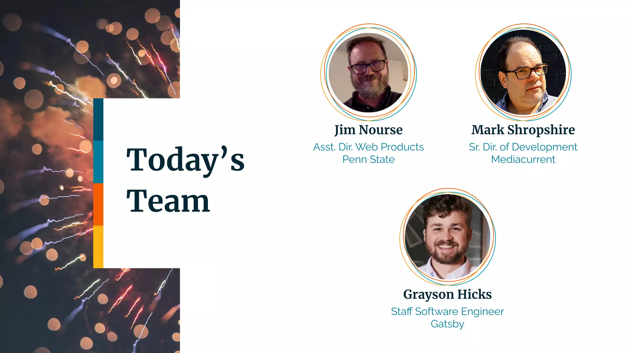 Today’s
Team
Jim Nourse
Asst. Dir. Web Products
Penn State
Mark Shropshire
Sr. Dir. of Development
Mediacurrent
Grayson Hicks
Staﬀ Software Engineer
Gatsby
 