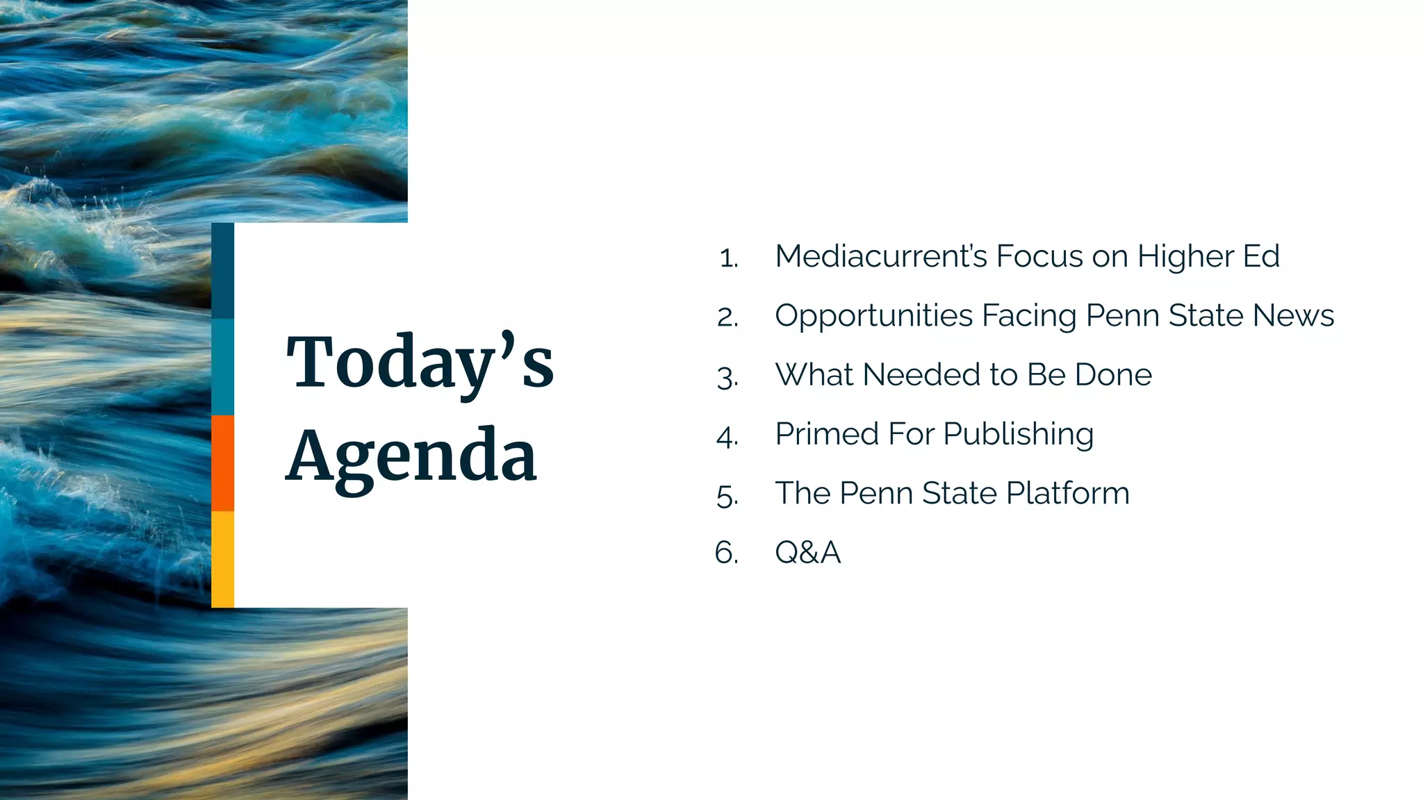1. Mediacurrent’s Focus on Higher Ed
2. Opportunities Facing Penn State News
3. What Needed to Be Done
4. Primed For Publishing
5. The Penn State Platform
6. Q&A
Today’s
Agenda
 