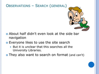 OBSERVATIONS – SEARCH (GENERAL)




 About half didn’t even look at the side bar
  navigation
 Everyone likes to use the site search
       But it is unclear that this searches all the
        University Libraries.
   They also want to search on format (and can’t)
 