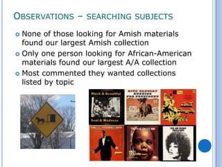 OBSERVATIONS – SEARCHING SUBJECTS
 None of those looking for Amish materials
  found our largest Amish collection
 Only one person looking for African-American
  materials found our largest A/A collection
 Most commented they wanted collections
  listed by topic
 
