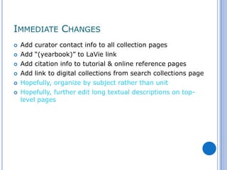IMMEDIATE CHANGES
   Add curator contact info to all collection pages
   Add “(yearbook)” to LaVie link
   Add citation info to tutorial & online reference pages
   Add link to digital collections from search collections page
   Hopefully, organize by subject rather than unit
   Hopefully, further edit long textual descriptions on top-
    level pages
 