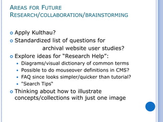 AREAS FOR FUTURE
RESEARCH/COLLABORATION/BRAINSTORMING

 Apply Kulthau?
 Standardized list of questions for

            archival website user studies?
 Explore ideas for “Research Help”:
     Diagrams/visual dictionary of common terms
     Possible to do mouseover definitions in CMS?
     FAQ since looks simpler/quicker than tutorial?
     "Search Tips“

   Thinking about how to illustrate
    concepts/collections with just one image
 