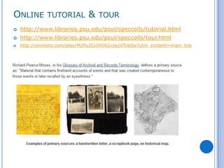 ONLINE TUTORIAL & TOUR
   http://www.libraries.psu.edu/psul/speccolls/tutorial.html
   http://www.libraries.psu.edu/psul/speccolls/tour.html
   http://animoto.com/play/M2PuJCs1K062vokzVTvb0w?utm_content=main_link
 