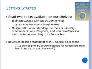 GETTING STARTED

   Read two books available on our shelves:
       Web Site Design with the Patron in Mind,
          by Susanna Davidsen & Everyl Yankee
       Design talk : understanding the roles of usability
        practitioners, web designers, and web developers in
        user-centered web design, by Brenda Reeb

   Reviewed mission statement of PSU Special Collections
          (“…to provide primary source materials for researchers from
          Penn State and around the world”)
 
