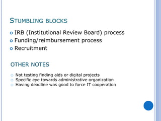 STUMBLING BLOCKS
 IRB (Institutional Review Board) process
 Funding/reimbursement process

 Recruitment



OTHER NOTES
o   Not testing finding aids or digital projects
o   Specific eye towards administrative organization
o   Having deadline was good to force IT cooperation
 