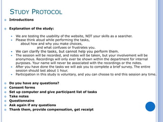 STUDY PROTOCOL
   Introductions

   Explanation of the study:

       We are testing the usability of the website, NOT your skills as a searcher.
       Please think aloud while performing the tasks,
           about how and why you make choices,
                     and what confuses or frustrates you.
       We can clarify the tasks, but cannot help you perform them.
       The session will be recorded, and notes will be taken, but your involvement will be
        anonymous. Recordings will only ever be shown within the department for internal
        purposes. Your name will never be associated with the recordings or the notes.
       After you have done the tasks we will ask you to complete a brief survey. The entire
        session should last about 1 hour.
       Participation in this study is voluntary, and you can choose to end this session any time.

   Do you have any questions?
   Consent forms
   Set up computer and give participant list of tasks
   Take notes
   Questionnaire
   Ask again if any questions
   Thank them, provide compensation, get receipt
 