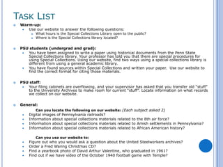 TASK LIST
   Warm-up:
      Use our website to answer the following questions:
             What hours is the Special Collections Library open to the public?
             Where is the Special Collections library located?


   PSU students (undergrad and grad):
      You have been assigned to write a paper using historical documents from the Penn State
       Special Collections library. Your professor has told you that there are special procedures for
       using Special Collections. Using our website, find two ways using a special collections library is
       different from using a general academic library.
      You have found sources within Special Collections and written your paper. Use our website to
       find the correct format for citing those materials.

   PSU staff:
      Your filing cabinets are overflowing, and your supervisor has asked that you transfer old “stuff”
       to the University Archives to make room for current “stuff”. Locate information on what records
       we collect on our website.

   General:
             Can you locate the following on our website: (Each subject asked 2)
        Digital images of Pennsylvania railroads?
        Information about special collections materials related to the 8th air force?
        Information about special collections materials related to Amish settlements in Pennsylvania?
        Information about special collections materials related to African American history?

              Can you use our website to:
        Figure out who you would ask a question about the United Steelworkers archives?
        Order a Fred Waring Christmas CD?
        Find a yearbook photo of David Arthur Valentine, who graduated in 1961?
        Find out if we have video of the October 1940 football game with Temple?
 