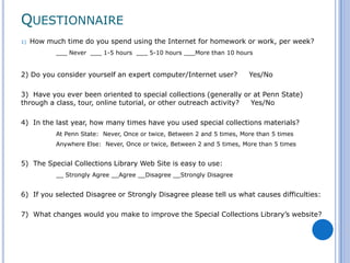 QUESTIONNAIRE
1)   How much time do you spend using the Internet for homework or work, per week?
            ___ Never ___ 1-5 hours ___ 5-10 hours ___More than 10 hours


2) Do you consider yourself an expert computer/Internet user?             Yes/No

3) Have you ever been oriented to special collections (generally or at Penn State)
through a class, tour, online tutorial, or other outreach activity? Yes/No

4) In the last year, how many times have you used special collections materials?
            At Penn State: Never, Once or twice, Between 2 and 5 times, More than 5 times
            Anywhere Else: Never, Once or twice, Between 2 and 5 times, More than 5 times


5) The Special Collections Library Web Site is easy to use:
            __ Strongly Agree __Agree __Disagree __Strongly Disagree


6) If you selected Disagree or Strongly Disagree please tell us what causes difficulties:

7) What changes would you make to improve the Special Collections Library’s website?
 