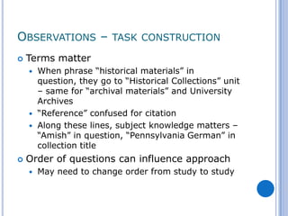 OBSERVATIONS – TASK CONSTRUCTION
   Terms matter
     When phrase “historical materials” in
      question, they go to “Historical Collections” unit
      – same for “archival materials” and University
      Archives
     “Reference” confused for citation
     Along these lines, subject knowledge matters –
      “Amish” in question, “Pennsylvania German” in
      collection title
   Order of questions can influence approach
       May need to change order from study to study
 