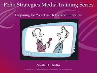 Penn Strategies Media Training Series Preparing for Your First Television Interview Preparing for TV Interview Shrita D. Sterlin © January 4, 2012 © Content Copyright 2011. Penn Strategies, LLC. All rights reserved.  