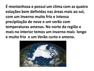 É montanhosa e possui um clima com as quatro
estações bem definidas nas áreas mais ao sul,
com um Inverno muito frio e intensa
precipitação de neve e um verão com
temperaturas amenas. No norte da região e
mais no interior temos um inverno mais longo
e muito frio e um Verão curto e ameno.

 