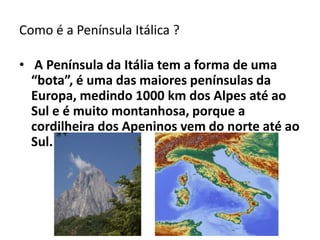 Como é a Península Itálica ?
• A Península da Itália tem a forma de uma
“bota”, é uma das maiores penínsulas da
Europa, medindo 1000 km dos Alpes até ao
Sul e é muito montanhosa, porque a
cordilheira dos Apeninos vem do norte até ao
Sul.

 