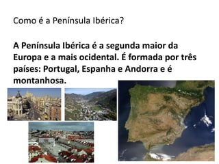Como é a Península Ibérica?
A Península Ibérica é a segunda maior da
Europa e a mais ocidental. É formada por três
países: Portugal, Espanha e Andorra e é
montanhosa.

 