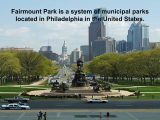 Fairmount Park is a system of municipal parks located in Philadelphia in the United States. 