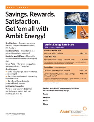 a m b i t               e n e r g y



Savings. Rewards.
Satisfaction.
Get ’em all with
Ambit Energy!
Great Savings — Our rates are among
the most competitive in Pennsylvania’s             Ambit Energy Rate Plans
PPL Territory.                                     ppl service territory

Fixed-Rate Plans — Prefer to lock in a          Month-to-Month Plan
rate and budget your expenses?                  Keystone Select Variable                                                8.8¢/kWh
Month-to-Month Plans — Choose the               Fixed-Rate Plan
flexibility and freedom of a variable price
                                                Keystone Select Savings 12-month Term*                                    7.9¢/kWh
plan.                                           *This is a 12 month fixed rate plan with the first 2 months at a rate of 7.9¢ per kWh
Green Plans — Our green energy plans            and the remaining 10 months at the rate of 8.9¢ per kWh

are Green-e Energy™ Certified.
                                                Green Plans (100% renewable)
Great Rewards
                                                Certified Green Keystone Variable                                       9.0¢/kWh
 Get a 3-day/2-night travel voucher as
a welcome gift                                  Certified Green Keystone Select Savings                                  8.1¢/kWh
 Earn other travel rewards by referring        12-month Term**
customers to us                                 **This is a 12 month fixed rate plan with the first 2 months at a rate of 8.1¢ per kWh
                                                and the remaining 10 months at a rate of 9.1¢ per kWh.
 Earn Travel Rewards points
for each kilowatt you use                       Rates subject to change. Effective 03/25/11.



Satisfaction Guarantee
We’re so sure we won’t disconnect               Contact your Ambit Independent Consultant
you during your switch, we’ll pay               for the details and enroll today!
your first bill if we do.                       Name Michael Underwood
                                                Website           www.PowerToChooseNow.com

                                                Email       Michael@EnergySavings2011.com

                                                Phone         800-417-3259 Cell 972-639-6992




©2011 Ambit Energy, L.P. All rights reserved.
Ambit Energy, L.P., PUCT Certificate #10117.
 
