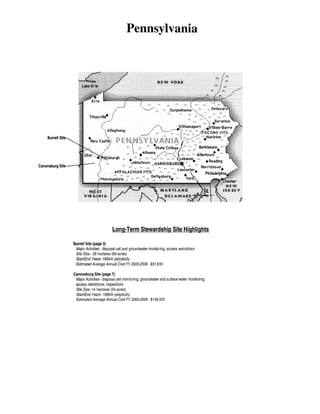 Pennsylvania

HEW VDIUC

Burrell Site

!:

Long-Term Stewardship Site Highlights
Burrell Site (page 3)
Major Activities- disposal cell and groundwater monitoring; access restrictions
Site Size- 28 hectares (69 acres)
Start/End Years-1994/in perpetuity
Estimated Average Annual Cost FY 2000-2006- $51 ,600
Canonsburg Site (page 7)
Major Activities- disposal cell monitoring; groundwater and surface water monitoring;
access restrictions; inspections
Site Size -14 hectares (34 acres)
Start/End Years- 1996/in perpetuity
Estimated Average Annual Cost FY 2000-2006-$148,000

 