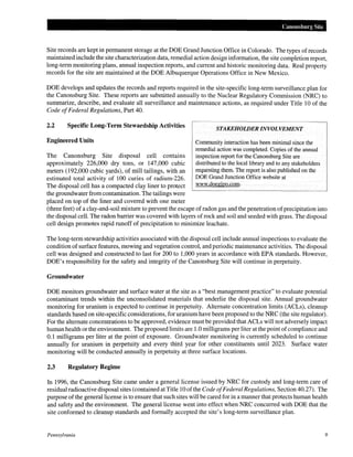 Canonsburg Site
Site records are kept in permanent storage at the DOE Grand Junction Office in Colorado. The types of records
maintained include the site characterization data, remedial action design information, the site completion report,
long-term monitoring plans, annual inspection reports, and current and historic monitoring data. Real property
records for the site are maintained at the DOE Albuquerque Operations Office in New Mexico.
DOE develops and updates the records and reports required in the site-specific long-term surveillance plan for
the Canonsburg Site. These reports are submitted annually to the Nuclear Regulatory Commission (NRC) to
summarize, describe, and evaluate all surveillance and maintenance actions, as required under Title 10 of the
Code ofFederal Regulations, Part 40.
2.2 Specific Long-Term Stewardship Activities
Engineered Units
The Canonsburg Site disposal cell contains
approximately 226,000 dry tons, or 147,000 cubic
meters (192,000 cubic yards), of mill tailings, with an
estimated total activity of 100 curies of radium-226.
The disposal cell has a compacted clay liner to protect
the groundwater from contamination. The tailings were
placed on top of the liner and covered with one meter
STAKEHOWER INVOLVEMENT
Community interaction has been minimal since the
remedial action was completed. Copies of the annual
inspection report for the Canonsburg Site are
distributed to the local library and to any stakeholders
requesting them. The report is also published on the
DOE Grand Junction Office website at
www.doegjpo.com.
(three feet) of a clay-and-soil mixture to prevent the escape ofradon gas and the penetration ofprecipitation into
the disposal cell. The radon barrier was covered with layers ofrock and soil and seeded with grass. The disposal
cell design promotes rapid runoff of precipitation to minimize leachate.
The long-term stewardship activities associated with the disposal cell include annual inspections to evaluate the
condition of surface features, mowing and vegetation control, and periodic maintenance activities. The disposal
cell was designed and constructed to last for 200 to 1,000 years in accordance with EPA standards. However,
DOE's responsibility for the safety and integrity of the Canonsburg Site will continue in perpetuity.
Groundwater
DOE monitors groundwater and surface water at the site as a "best management practice" to evaluate potential
contaminant trends within the unconsolidated materials that underlie the disposal site. Annual groundwater
monitoring for uranium is expected to continue in perpetuity. Alternate concentration limits (ACLs), cleanup
standards based on site-specific considerations, for uranium have been proposed to the NRC (the site regulator).
For the alternate concentrations to be approved, evidence must be provided that ACLs will not adversely impact
human health or the environment. The proposed limits are 1.0 milligrams per liter at the point ofcompliance and
0.1 milligrams per liter at the point of exposure. Groundwater monitoring is currently scheduled to continue
annually for uranium in perpetuity and every third year for other constituents until 2023. Surface water
monitoring will be conducted annually in perpetuity at three surface locations.
2.3 Regulatory Regime
In 1996, the Canonsburg Site came under a general license issued by NRC for custody and long-term care of
residual radioactive disposal sites (contained at Title 10 ofthe Code ofFederal Regulations, Section 40.27). The
purpose ofthe general license is to ensure that such sites will be cared for in a manner that protects human health
and safety and the environment. The general license went into effect when NRC concurred with DOE that the
site conformed to cleanup standards and formally accepted the site's long-term surveillance plan.
Pennsylvania 9
 