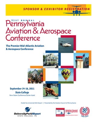 SPONSOR & EXHIBITOR REG I ST RATIO N


     31 S T A N N U A L
Pennsylvania
Aviation & Aerospace
Conference
The Premier Mid-Atlantic Aviation
& Aerospace Conference




   September 14-16, 2011
        State College
   Penn Stater Conference Center Hotel


                  Hosted by University Park Airport | Presented by the Aviation Council of Pennsylvania
 