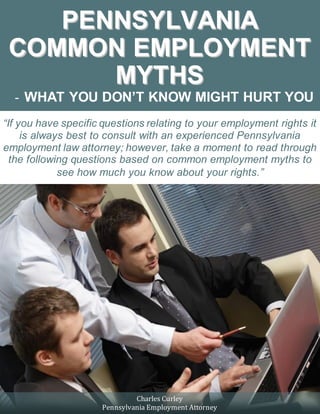 Pennsylvania Common Employment Myths – What You Don’t Know Might Hurt You curleyrothman.com
1
P
PE
EN
NN
NS
SY
YL
LV
VA
AN
NI
IA
A
C
CO
OM
MM
MO
ON
N E
EM
MP
PL
LO
OY
YM
ME
EN
NT
T
M
MY
YT
TH
HS
S
- WHAT YOU DON’T KNOW MIGHT HURT YOU
“If you have specific questions relating to your employment rights it
is always best to consult with an experienced Pennsylvania
employment law attorney; however, take a moment to read through
the following questions based on common employment myths to
see how much you know about your rights.”
Charles Curley
Pennsylvania Employment Attorney
 