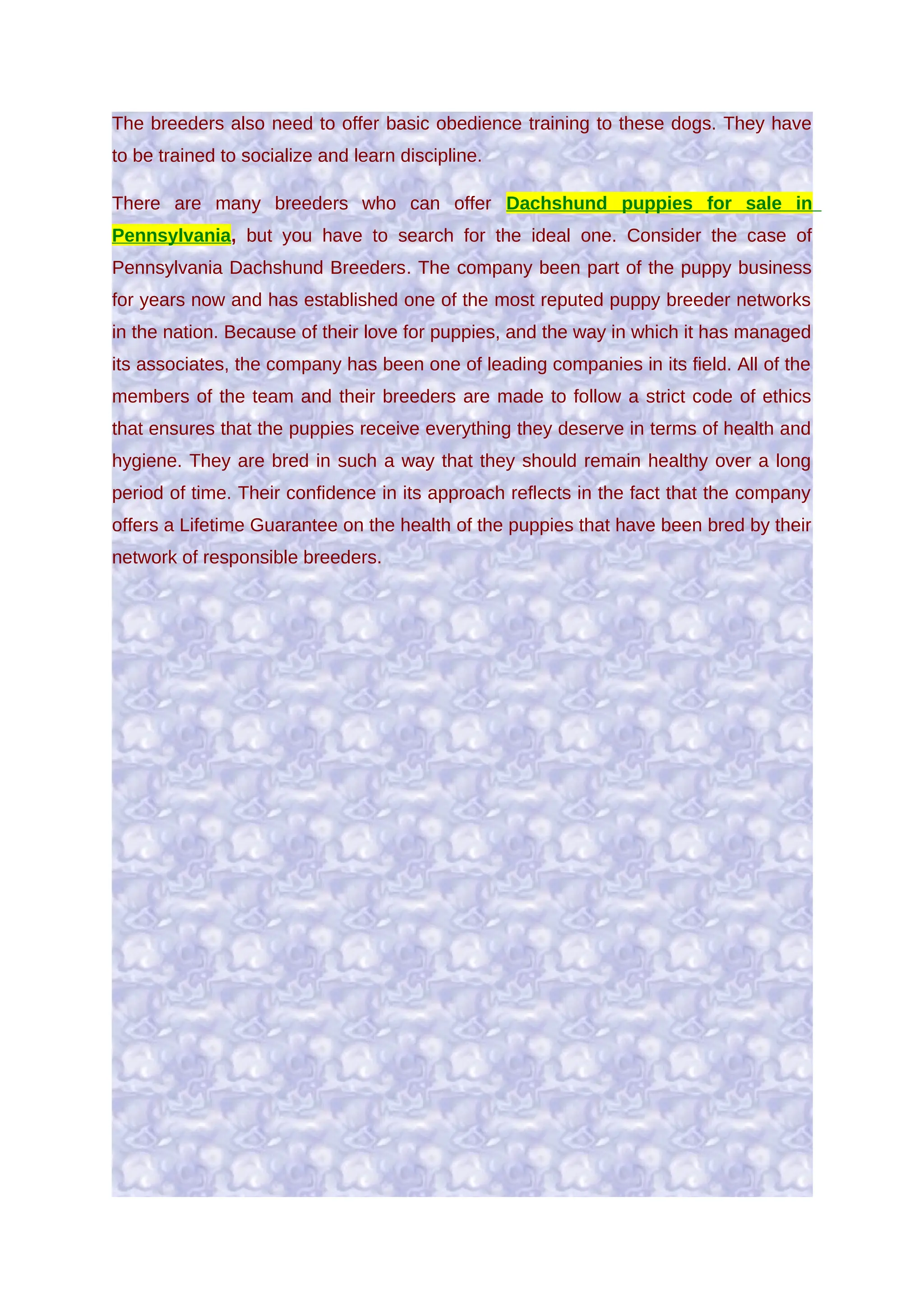 The breeders also need to offer basic obedience training to these dogs. They have
to be trained to socialize and learn discipline.

There are many breeders who can offer Dachshund puppies for sale in
Pennsylvania, but you have to search for the ideal one. Consider the case of
Pennsylvania Dachshund Breeders. The company been part of the puppy business
for years now and has established one of the most reputed puppy breeder networks
in the nation. Because of their love for puppies, and the way in which it has managed
its associates, the company has been one of leading companies in its field. All of the
members of the team and their breeders are made to follow a strict code of ethics
that ensures that the puppies receive everything they deserve in terms of health and
hygiene. They are bred in such a way that they should remain healthy over a long
period of time. Their confidence in its approach reflects in the fact that the company
offers a Lifetime Guarantee on the health of the puppies that have been bred by their
network of responsible breeders.
 