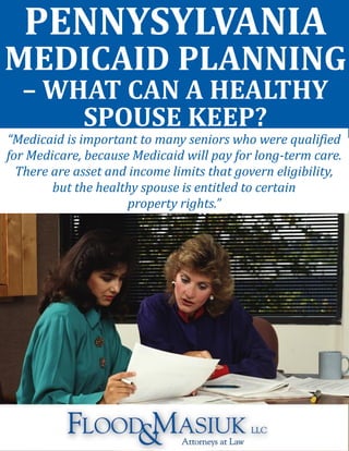 PENNYSYLVANIA
MEDICAID PLANNING
– WHAT CAN A HEALTHY
SPOUSE KEEP?
“Medicaid is important to many seniors who were qualified
for Medicare, because Medicaid will pay for long-term care.
There are asset and income limits that govern eligibility,
but the healthy spouse is entitled to certain
property rights.”
 
