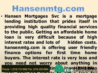 • Hansen Mortgages Svc is a mortgage
lending institution that prides itself in
providing high quality financial services
to the public. Getting an affordable home
loan is very difficult because of high
interest rates and lots of
hidden costs.
hansenmtg.com is offering user friendly
finance options for first time home
buyers. The interest rate is very less and
you need not worry about anything in
relation
with getting a loan. It is also

 
