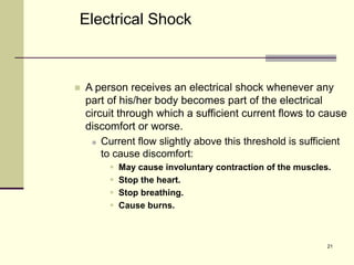 21
 A person receives an electrical shock whenever any
part of his/her body becomes part of the electrical
circuit through which a sufficient current flows to cause
discomfort or worse.
 Current flow slightly above this threshold is sufficient
to cause discomfort:
 May cause involuntary contraction of the muscles.
 Stop the heart.
 Stop breathing.
 Cause burns.
Electrical Shock
 
